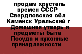 продам хрусталь времен СССР - Свердловская обл., Каменск-Уральский г. Домашняя утварь и предметы быта » Посуда и кухонные принадлежности   